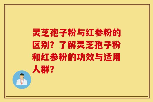 灵芝孢子粉与红参粉的区别？了解灵芝孢子粉和红参粉的功效与适用人群？