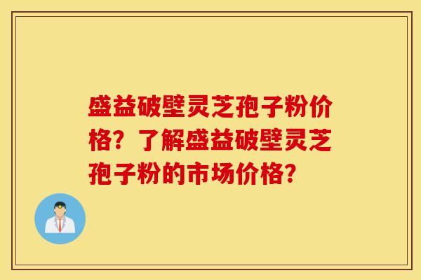 盛益破壁灵芝孢子粉价格？了解盛益破壁灵芝孢子粉的市场价格？