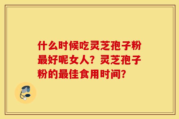 什么时候吃灵芝孢子粉最好呢女人？灵芝孢子粉的最佳食用时间？