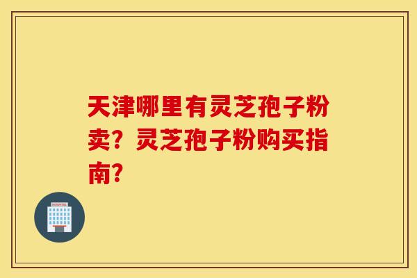 天津哪里有灵芝孢子粉卖？灵芝孢子粉购买指南？