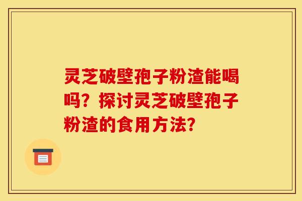 灵芝破壁孢子粉渣能喝吗？探讨灵芝破壁孢子粉渣的食用方法？