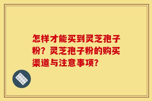 怎样才能买到灵芝孢子粉？灵芝孢子粉的购买渠道与注意事项？