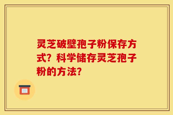 灵芝破壁孢子粉保存方式？科学储存灵芝孢子粉的方法？