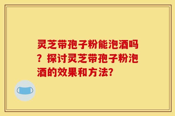 灵芝带孢子粉能泡酒吗？探讨灵芝带孢子粉泡酒的效果和方法？