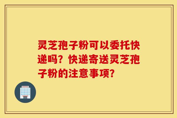 灵芝孢子粉可以委托快递吗？快递寄送灵芝孢子粉的注意事项？