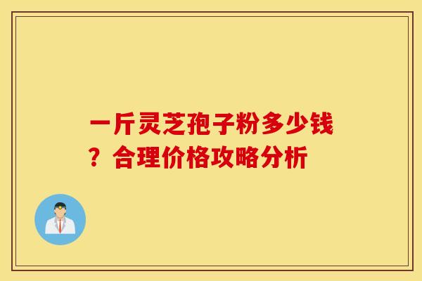 一斤灵芝孢子粉多少钱？合理价格攻略分析