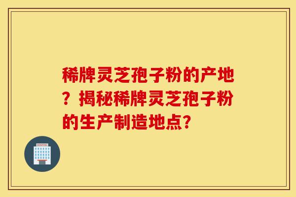 稀牌灵芝孢子粉的产地？揭秘稀牌灵芝孢子粉的生产制造地点？