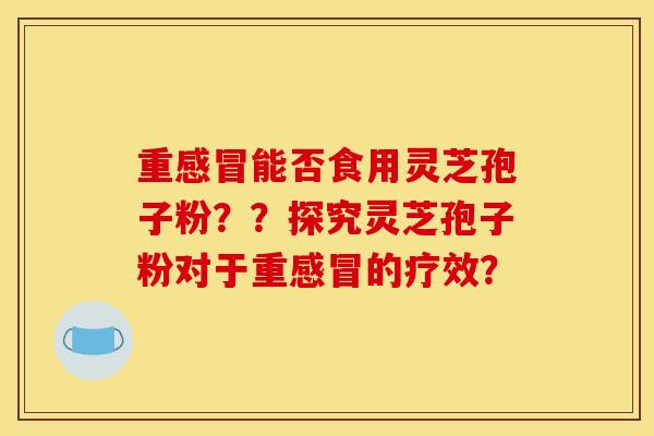 重感冒能否食用灵芝孢子粉？？探究灵芝孢子粉对于重感冒的疗效？