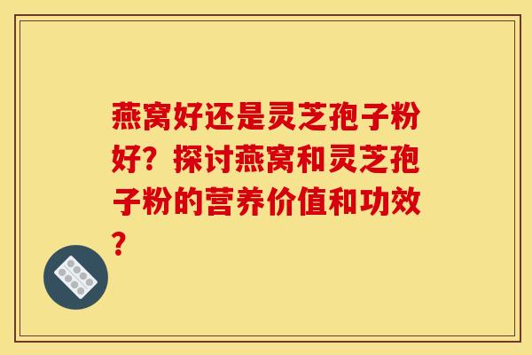 燕窝好还是灵芝孢子粉好？探讨燕窝和灵芝孢子粉的营养价值和功效？