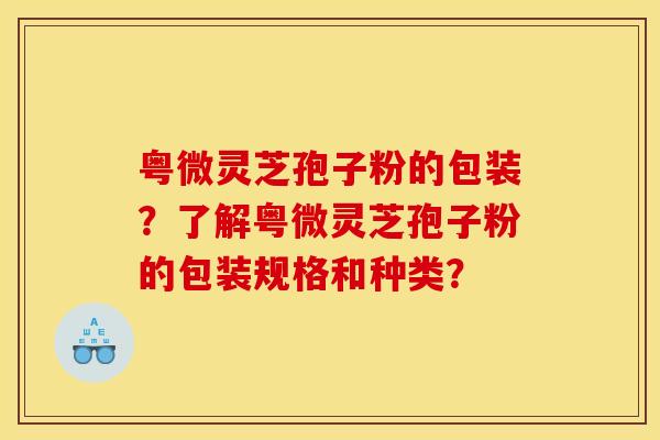 粤微灵芝孢子粉的包装？了解粤微灵芝孢子粉的包装规格和种类？