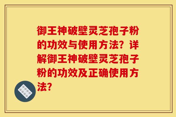 御王神破壁灵芝孢子粉的功效与使用方法？详解御王神破壁灵芝孢子粉的功效及正确使用方法？