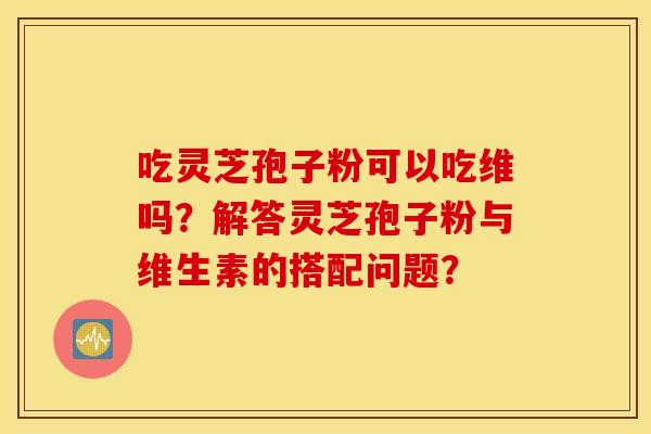 吃灵芝孢子粉可以吃维吗？解答灵芝孢子粉与维生素的搭配问题？