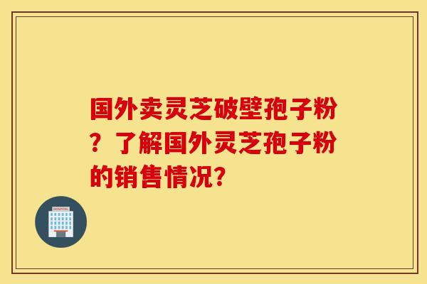 国外卖灵芝破壁孢子粉？了解国外灵芝孢子粉的销售情况？