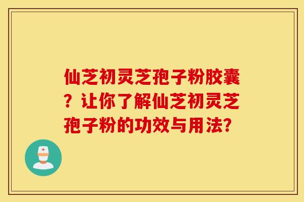 仙芝初灵芝孢子粉胶囊？让你了解仙芝初灵芝孢子粉的功效与用法？