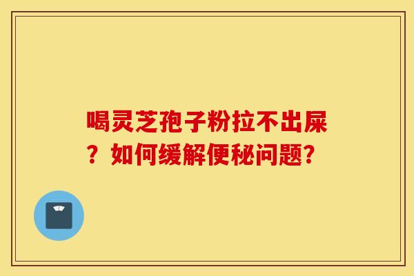 喝灵芝孢子粉拉不出屎？如何缓解便秘问题？