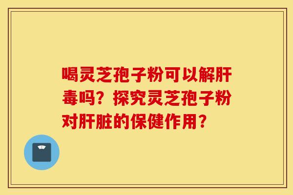 喝灵芝孢子粉可以解肝毒吗？探究灵芝孢子粉对肝脏的保健作用？