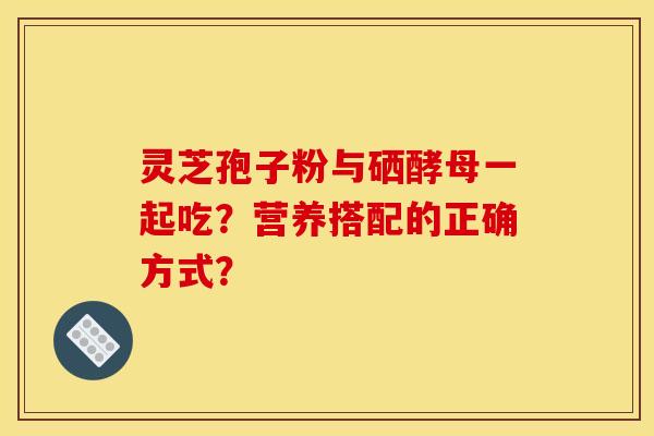 灵芝孢子粉与硒酵母一起吃？营养搭配的正确方式？