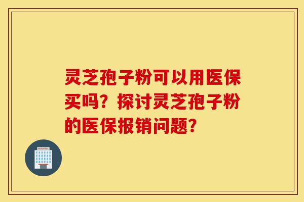 灵芝孢子粉可以用医保买吗？探讨灵芝孢子粉的医保报销问题？