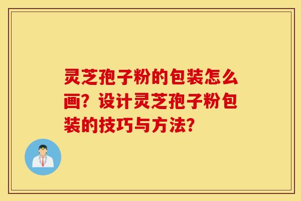 灵芝孢子粉的包装怎么画？设计灵芝孢子粉包装的技巧与方法？