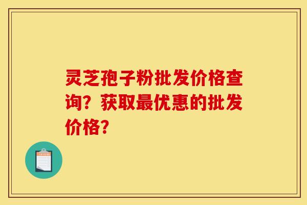 灵芝孢子粉批发价格查询？获取最优惠的批发价格？