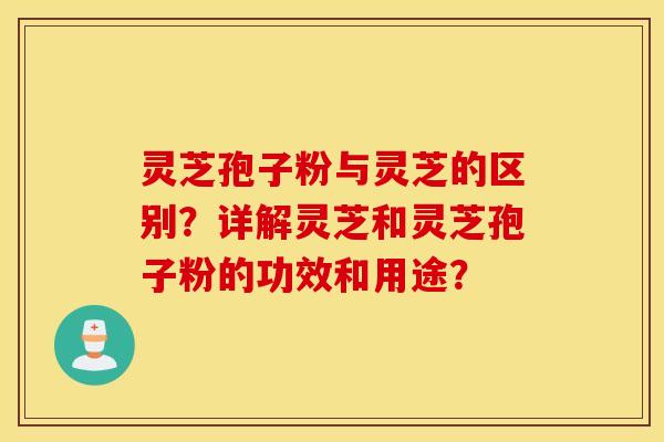 灵芝孢子粉与灵芝的区别？详解灵芝和灵芝孢子粉的功效和用途？