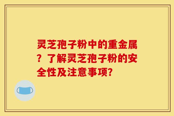 灵芝孢子粉中的重金属？了解灵芝孢子粉的安全性及注意事项？