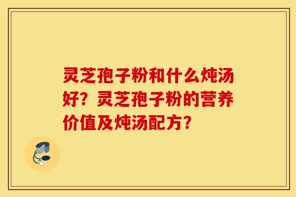 灵芝孢子粉和什么炖汤好？灵芝孢子粉的营养价值及炖汤配方？