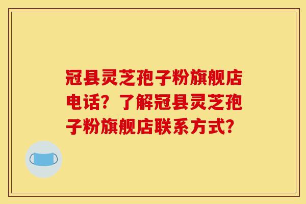冠县灵芝孢子粉旗舰店电话？了解冠县灵芝孢子粉旗舰店联系方式？