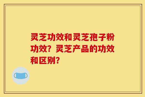 灵芝功效和灵芝孢子粉功效？灵芝产品的功效和区别？