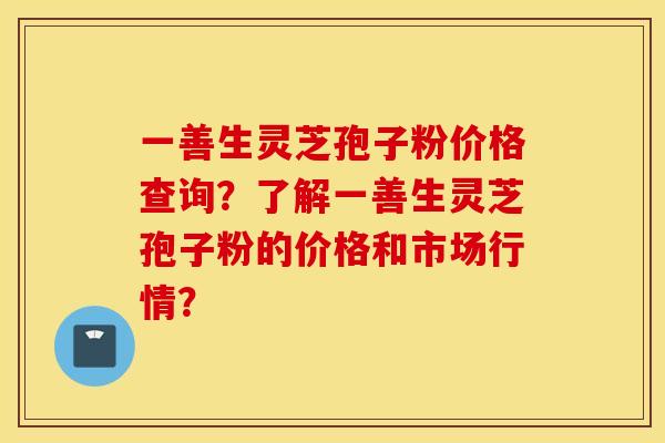 一善生灵芝孢子粉价格查询？了解一善生灵芝孢子粉的价格和市场行情？