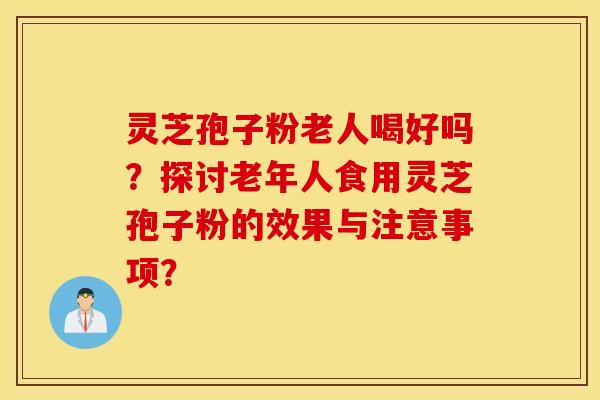 灵芝孢子粉老人喝好吗？探讨老年人食用灵芝孢子粉的效果与注意事项？