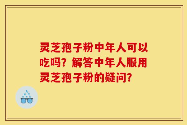 灵芝孢子粉中年人可以吃吗？解答中年人服用灵芝孢子粉的疑问？