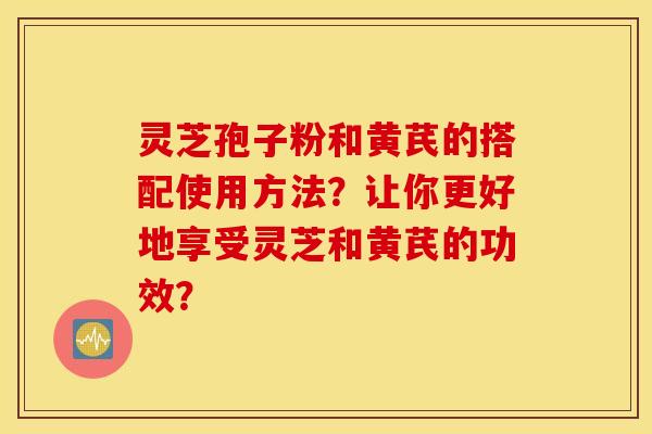 灵芝孢子粉和黄芪的搭配使用方法？让你更好地享受灵芝和黄芪的功效？