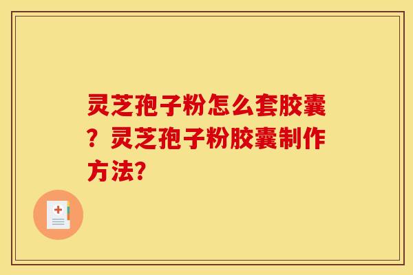 灵芝孢子粉怎么套胶囊？灵芝孢子粉胶囊制作方法？