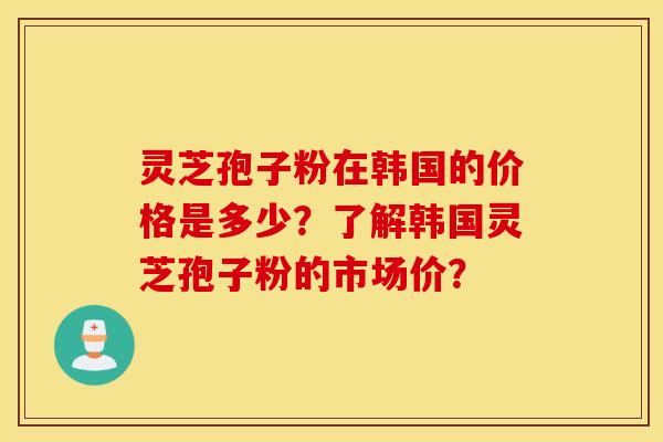 灵芝孢子粉在韩国的价格是多少？了解韩国灵芝孢子粉的市场价？