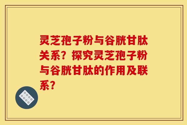 灵芝孢子粉与谷胱甘肽关系？探究灵芝孢子粉与谷胱甘肽的作用及联系？