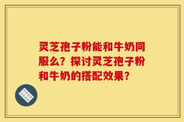 灵芝孢子粉能和牛奶同服么？探讨灵芝孢子粉和牛奶的搭配效果？