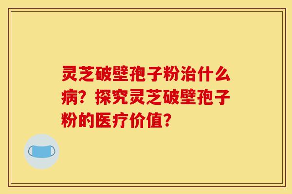 灵芝破壁孢子粉治什么病？探究灵芝破壁孢子粉的医疗价值？