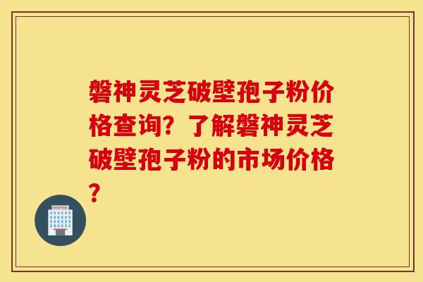 磐神灵芝破壁孢子粉价格查询？了解磐神灵芝破壁孢子粉的市场价格？