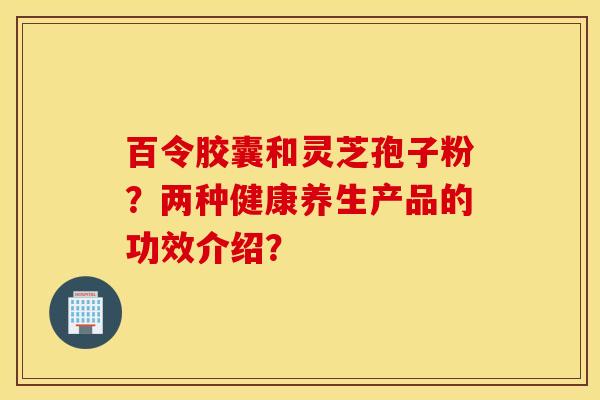 百令胶囊和灵芝孢子粉？两种健康养生产品的功效介绍？