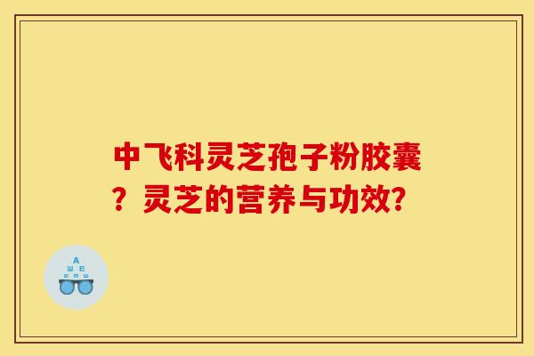 中飞科灵芝孢子粉胶囊？灵芝的营养与功效？