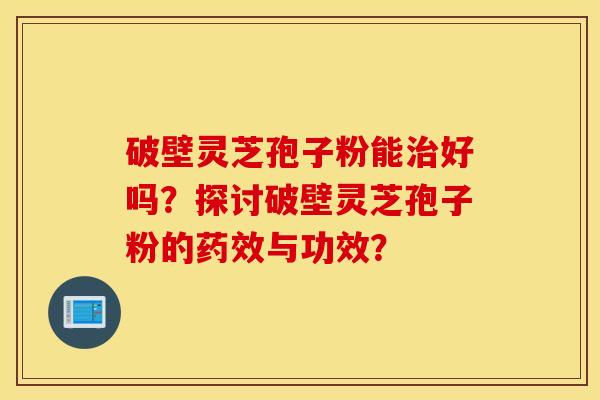 破壁灵芝孢子粉能治好吗？探讨破壁灵芝孢子粉的药效与功效？