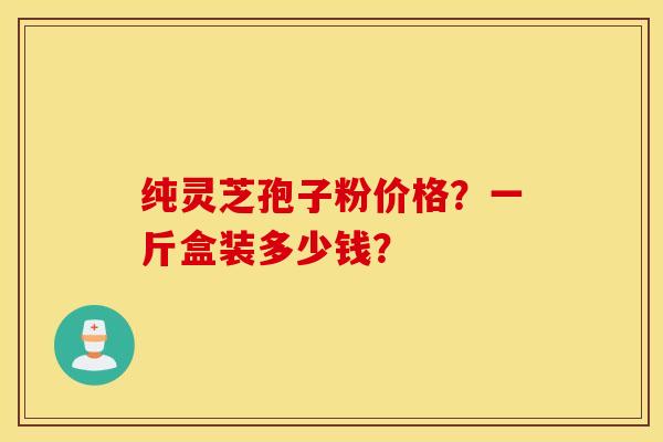 纯灵芝孢子粉价格？一斤盒装多少钱？