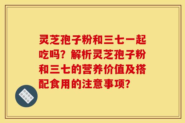 灵芝孢子粉和三七一起吃吗？解析灵芝孢子粉和三七的营养价值及搭配食用的注意事项？