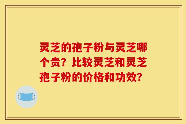 灵芝的孢子粉与灵芝哪个贵？比较灵芝和灵芝孢子粉的价格和功效？