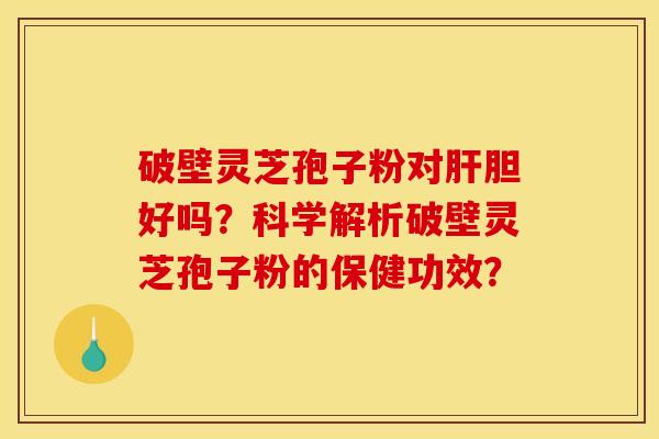 破壁灵芝孢子粉对肝胆好吗？科学解析破壁灵芝孢子粉的保健功效？