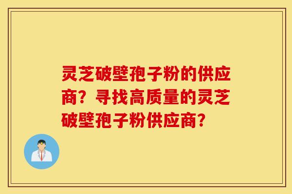 灵芝破壁孢子粉的供应商？寻找高质量的灵芝破壁孢子粉供应商？