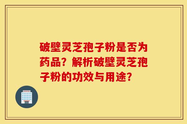 破壁灵芝孢子粉是否为药品？解析破壁灵芝孢子粉的功效与用途？