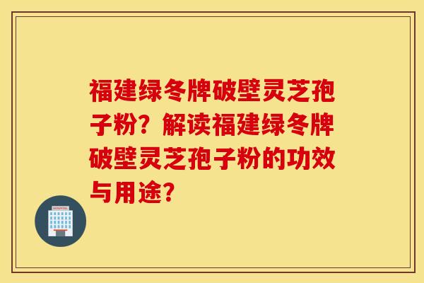 福建绿冬牌破壁灵芝孢子粉？解读福建绿冬牌破壁灵芝孢子粉的功效与用途？