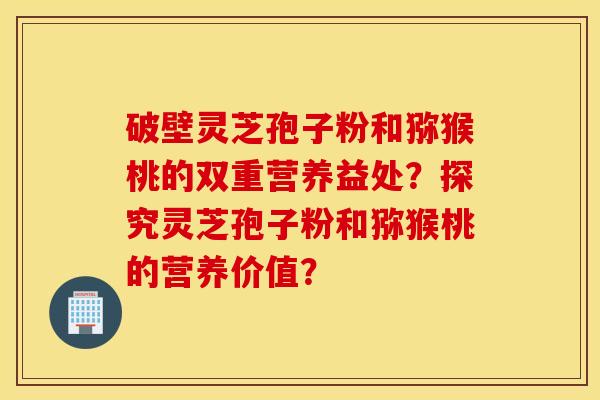 破壁灵芝孢子粉和猕猴桃的双重营养益处？探究灵芝孢子粉和猕猴桃的营养价值？